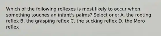 Which of the following reflexes is most likely to occur when something touches an infant's palms? Select one: A. the rooting reflex B. the grasping reflex C. the sucking reflex D. the Moro reflex