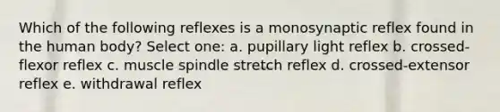 Which of the following reflexes is a monosynaptic reflex found in the human body? Select one: a. pupillary light reflex b. crossed-flexor reflex c. muscle spindle stretch reflex d. crossed-extensor reflex e. withdrawal reflex