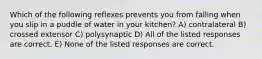 Which of the following reflexes prevents you from falling when you slip in a puddle of water in your kitchen? A) contralateral B) crossed extensor C) polysynaptic D) All of the listed responses are correct. E) None of the listed responses are correct.