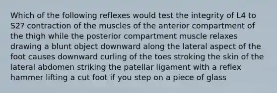 Which of the following reflexes would test the integrity of L4 to S2? contraction of the muscles of the anterior compartment of the thigh while the posterior compartment muscle relaxes drawing a blunt object downward along the lateral aspect of the foot causes downward curling of the toes stroking the skin of the lateral abdomen striking the patellar ligament with a reflex hammer lifting a cut foot if you step on a piece of glass