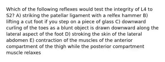 Which of the following reflexes would test the integrity of L4 to S2? A) striking the patellar ligament with a relfex hammer B) lifting a cut foot if you step on a piece of glass C) downward curling of the toes as a blunt object is drawn downward along the lateral aspect of the foot D) stroking the skin of the lateral abdomen E) contraction of the muscles of the anterior compartment of the thigh while the posterior compartment muscle relaxes