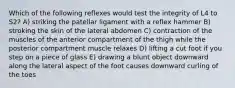 Which of the following reflexes would test the integrity of L4 to S2? A) striking the patellar ligament with a reflex hammer B) stroking the skin of the lateral abdomen C) contraction of the muscles of the anterior compartment of the thigh while the posterior compartment muscle relaxes D) lifting a cut foot if you step on a piece of glass E) drawing a blunt object downward along the lateral aspect of the foot causes downward curling of the toes