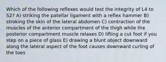 Which of the following reflexes would test the integrity of L4 to S2? A) striking the patellar ligament with a reflex hammer B) stroking the skin of the lateral abdomen C) contraction of the muscles of the anterior compartment of the thigh while the posterior compartment muscle relaxes D) lifting a cut foot if you step on a piece of glass E) drawing a blunt object downward along the lateral aspect of the foot causes downward curling of the toes