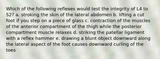 Which of the following reflexes would test the integrity of L4 to S2? a. stroking the skin of the lateral abdomen b. lifting a cut foot if you step on a piece of glass c. contraction of the muscles of the anterior compartment of the thigh while the posterior compartment muscle relaxes d. striking the patellar ligament with a reflex hammer e. drawing a blunt object downward along the lateral aspect of the foot causes downward curling of the toes