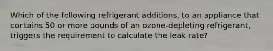 Which of the following refrigerant additions, to an appliance that contains 50 or more pounds of an ozone-depleting refrigerant, triggers the requirement to calculate the leak rate?