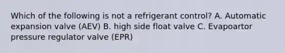 Which of the following is not a refrigerant control? A. Automatic expansion valve (AEV) B. high side float valve C. Evapoartor pressure regulator valve (EPR)