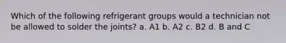 Which of the following refrigerant groups would a technician not be allowed to solder the joints? a. A1 b. A2 c. B2 d. B and C