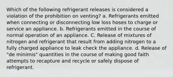 Which of the following refrigerant releases is considered a violation of the prohibition on venting? a. Refrigerants emitted when connecting or disconnecting low loss hoses to charge or service an appliance. b. Refrigerants emitted in the course of normal operation of an appliance. C. Release of mixtures of nitrogen and refrigerant that result from adding nitrogen to a fully charged appliance to leak check the appliance. d. Release of "de minimis" quantities in the course of making good faith attempts to recapture and recycle or safely dispose of refrigerant.