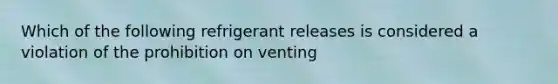 Which of the following refrigerant releases is considered a violation of the prohibition on venting