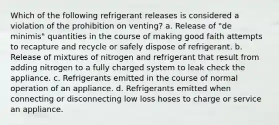 Which of the following refrigerant releases is considered a violation of the prohibition on venting? a. Release of "de minimis" quantities in the course of making good faith attempts to recapture and recycle or safely dispose of refrigerant. b. Release of mixtures of nitrogen and refrigerant that result from adding nitrogen to a fully charged system to leak check the appliance. c. Refrigerants emitted in the course of normal operation of an appliance. d. Refrigerants emitted when connecting or disconnecting low loss hoses to charge or service an appliance.