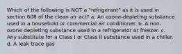 Which of the following is NOT a "refrigerant" as it is used in section 608 of the clean air act? a. An ozone-depleting substance used in a household or commercial air conditioner. b. A non-ozone depleting substance used in a refrigerator or freezer. c. Any substitute for a Class I or Class II substance used in a chiller. d. A leak trace gas