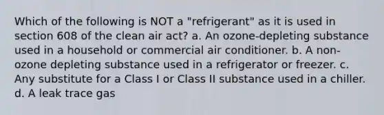 Which of the following is NOT a "refrigerant" as it is used in section 608 of the clean air act? a. An ozone-depleting substance used in a household or commercial air conditioner. b. A non-ozone depleting substance used in a refrigerator or freezer. c. Any substitute for a Class I or Class II substance used in a chiller. d. A leak trace gas