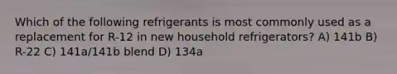 Which of the following refrigerants is most commonly used as a replacement for R-12 in new household refrigerators? A) 141b B) R-22 C) 141a/141b blend D) 134a