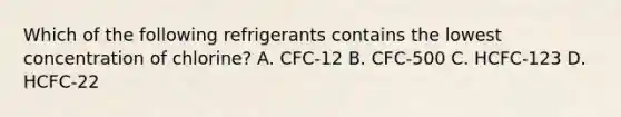 Which of the following refrigerants contains the lowest concentration of​ chlorine? A. CFC-12 B. CFC-500 C. HCFC-123 D. HCFC-22