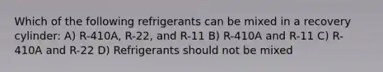 Which of the following refrigerants can be mixed in a recovery cylinder: A) R-410A, R-22, and R-11 B) R-410A and R-11 C) R-410A and R-22 D) Refrigerants should not be mixed