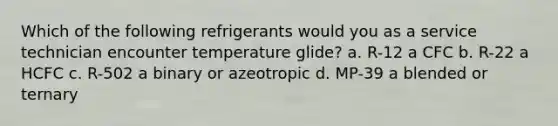 Which of the following refrigerants would you as a service technician encounter temperature glide? a. R-12 a CFC b. R-22 a HCFC c. R-502 a binary or azeotropic d. MP-39 a blended or ternary