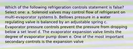 Which of the following refrigeration controls statement is false? Select one: a. Solenoid valves may control flow of refrigerant on multi-evaporator systems b. Bellows pressure in a water regulating valve is balanced by an adjustable spring c. Evaporator pressure controls prevent the pressure from dropping below a set level d. The evaporator expansion valve limits the degree of evaporator pump down e. One of the most important secondary controls is the expansion valve