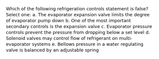 Which of the following refrigeration controls statement is false? Select one: a. The evaporator expansion valve limits the degree of evaporator pump down b. One of the most important secondary controls is the expansion valve c. Evaporator pressure controls prevent the pressure from dropping below a set level d. Solenoid valves may control flow of refrigerant on multi-evaporator systems e. Bellows pressure in a water regulating valve is balanced by an adjustable spring