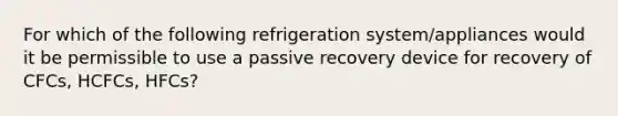 For which of the following refrigeration system/appliances would it be permissible to use a passive recovery device for recovery of CFCs, HCFCs, HFCs?