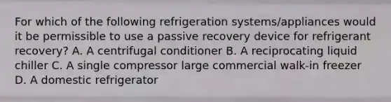 For which of the following refrigeration systems/appliances would it be permissible to use a passive recovery device for refrigerant recovery? A. A centrifugal conditioner B. A reciprocating liquid chiller C. A single compressor large commercial walk-in freezer D. A domestic refrigerator