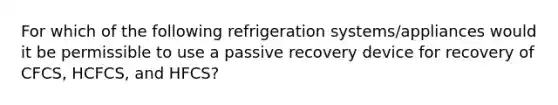 For which of the following refrigeration systems/appliances would it be permissible to use a passive recovery device for recovery of CFCS, HCFCS, and HFCS?