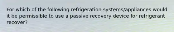 For which of the following refrigeration systems/appliances would it be permissible to use a passive recovery device for refrigerant recover?