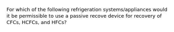 For which of the following refrigeration systems/appliances would it be permissible to use a passive recove device for recovery of CFCs, HCFCs, and HFCs?