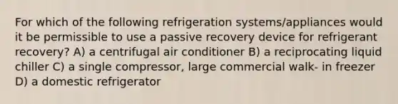 For which of the following refrigeration systems/appliances would it be permissible to use a passive recovery device for refrigerant recovery? A) a centrifugal air conditioner B) a reciprocating liquid chiller C) a single compressor, large commercial walk- in freezer D) a domestic refrigerator