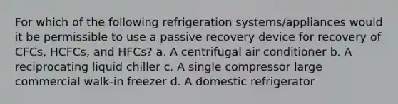 For which of the following refrigeration systems/appliances would it be permissible to use a passive recovery device for recovery of CFCs, HCFCs, and HFCs? a. A centrifugal air conditioner b. A reciprocating liquid chiller c. A single compressor large commercial walk-in freezer d. A domestic refrigerator