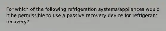 For which of the following refrigeration systems/appliances would it be permissible to use a passive recovery device for refrigerant recovery?