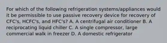 For which of the following refrigeration systems/appliances would it be permissible to use passive recovery device for recovery of CFC's, HCFC's, and HFC's? A. A centrifugal air conditioner B. A reciprocating liquid chiller C. A single compressor, large commercial walk in freezer D. A domestic refrigerator