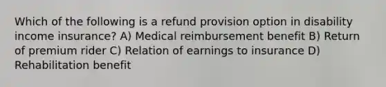 Which of the following is a refund provision option in disability income insurance? A) Medical reimbursement benefit B) Return of premium rider C) Relation of earnings to insurance D) Rehabilitation benefit