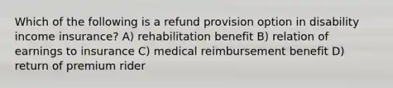 Which of the following is a refund provision option in disability income insurance? A) rehabilitation benefit B) relation of earnings to insurance C) medical reimbursement benefit D) return of premium rider