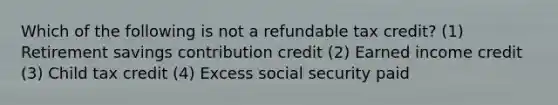 Which of the following is not a refundable tax credit? (1) Retirement savings contribution credit (2) Earned income credit (3) Child tax credit (4) Excess social security paid