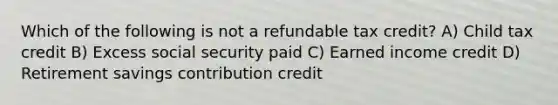 Which of the following is not a refundable tax credit? A) Child tax credit B) Excess social security paid C) Earned income credit D) Retirement savings contribution credit