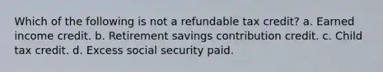 Which of the following is not a refundable tax credit? a. Earned income credit. b. Retirement savings contribution credit. c. Child tax credit. d. Excess social security paid.