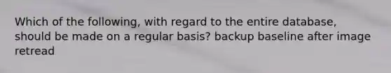 Which of the following, with regard to the entire database, should be made on a regular basis? backup baseline after image retread