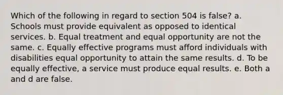 Which of the following in regard to section 504 is false? a. Schools must provide equivalent as opposed to identical services. b. Equal treatment and equal opportunity are not the same. c. Equally effective programs must afford individuals with disabilities equal opportunity to attain the same results. d. To be equally effective, a service must produce equal results. e. Both a and d are false.