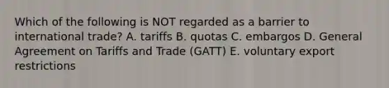 Which of the following is NOT regarded as a barrier to international trade? A. tariffs B. quotas C. embargos D. General Agreement on Tariffs and Trade (GATT) E. voluntary export restrictions