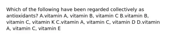 Which of the following have been regarded collectively as antioxidants? A.vitamin A, vitamin B, vitamin C B.vitamin B, vitamin C, vitamin K C.vitamin A, vitamin C, vitamin D D.vitamin A, vitamin C, vitamin E