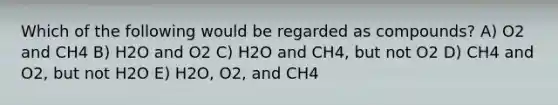 Which of the following would be regarded as compounds? A) O2 and CH4 B) H2O and O2 C) H2O and CH4, but not O2 D) CH4 and O2, but not H2O E) H2O, O2, and CH4