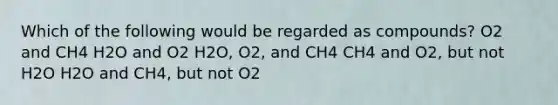 Which of the following would be regarded as compounds? O2 and CH4 H2O and O2 H2O, O2, and CH4 CH4 and O2, but not H2O H2O and CH4, but not O2