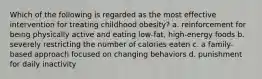 Which of the following is regarded as the most effective intervention for treating childhood obesity? a. reinforcement for being physically active and eating low-fat, high-energy foods b. severely restricting the number of calories eaten c. a family-based approach focused on changing behaviors d. punishment for daily inactivity