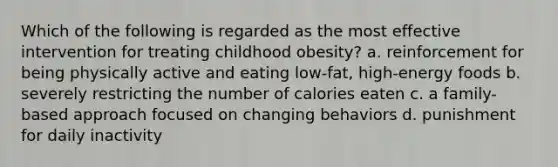 Which of the following is regarded as the most effective intervention for treating childhood obesity? a. reinforcement for being physically active and eating low-fat, high-energy foods b. severely restricting the number of calories eaten c. a family-based approach focused on changing behaviors d. punishment for daily inactivity