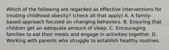 Which of the following are regarded as effective interventions for treating childhood obesity? (check all that apply) A. A family-based approach focused on changing behaviors. B. Ensuring that children get an adequate amount of sleep. C. Encouraging families to eat their meals and engage in activities together. D. Working with parents who struggle to establish healthy routines.