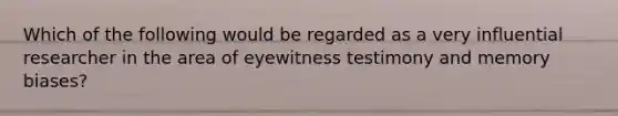 Which of the following would be regarded as a very influential researcher in the area of eyewitness testimony and memory biases?