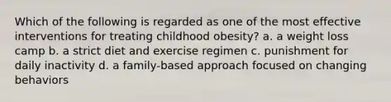 Which of the following is regarded as one of the most effective interventions for treating childhood obesity? a. a weight loss camp b. a strict diet and exercise regimen c. punishment for daily inactivity d. a family-based approach focused on changing behaviors