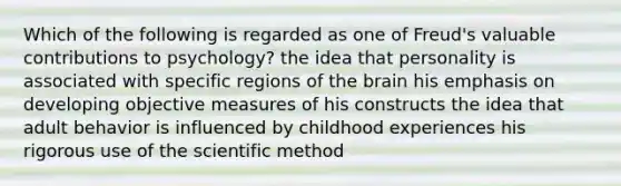 Which of the following is regarded as one of Freud's valuable contributions to psychology? the idea that personality is associated with specific regions of the brain his emphasis on developing objective measures of his constructs the idea that adult behavior is influenced by childhood experiences his rigorous use of the scientific method