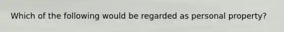 Which of the following would be regarded as personal property?