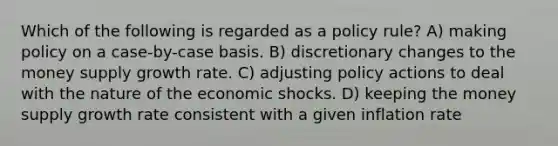 Which of the following is regarded as a policy rule? A) making policy on a case-by-case basis. B) discretionary changes to the money supply growth rate. C) adjusting policy actions to deal with the nature of the economic shocks. D) keeping the money supply growth rate consistent with a given inflation rate